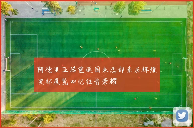阿德里亚诺重返国米总部亲历辉煌奖杯展览回忆往昔荣耀