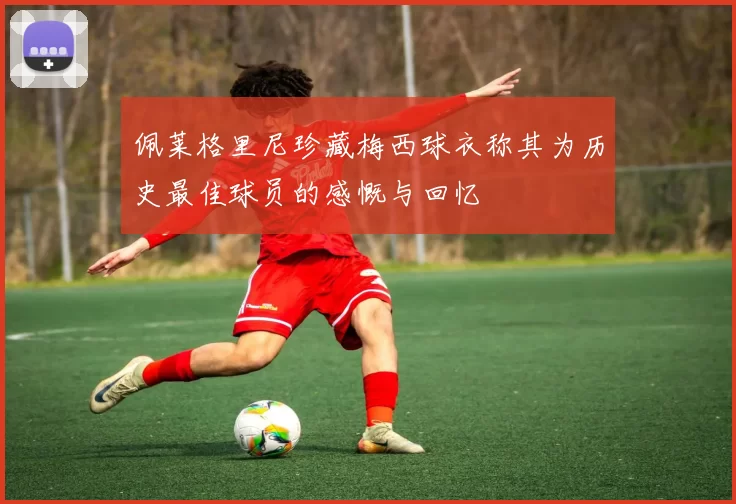 佩莱格里尼珍藏梅西球衣称其为历史最佳球员的感慨与回忆