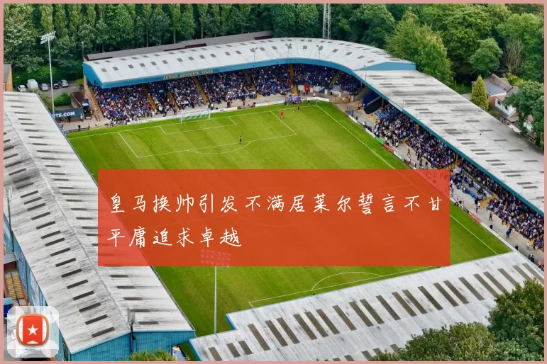 皇马换帅引发不满居莱尔誓言不甘平庸追求卓越