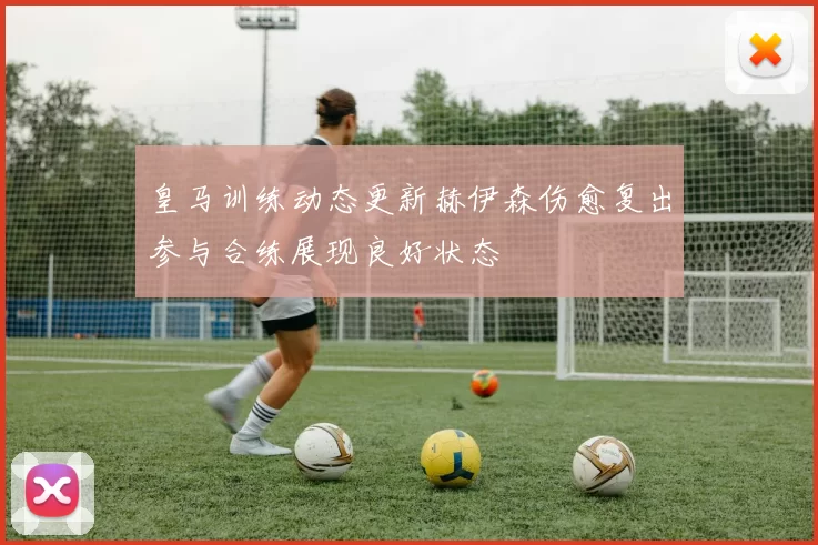 皇马训练动态更新赫伊森伤愈复出参与合练展现良好状态