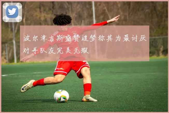 波尔津吉斯盛赞追梦称其为最讨厌对手队友完美无瑕