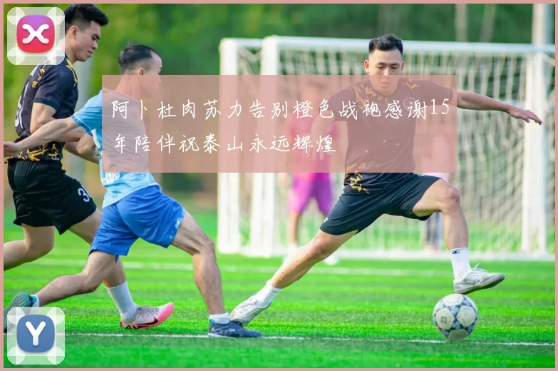阿卜杜肉苏力告别橙色战袍感谢15年陪伴祝泰山永远辉煌