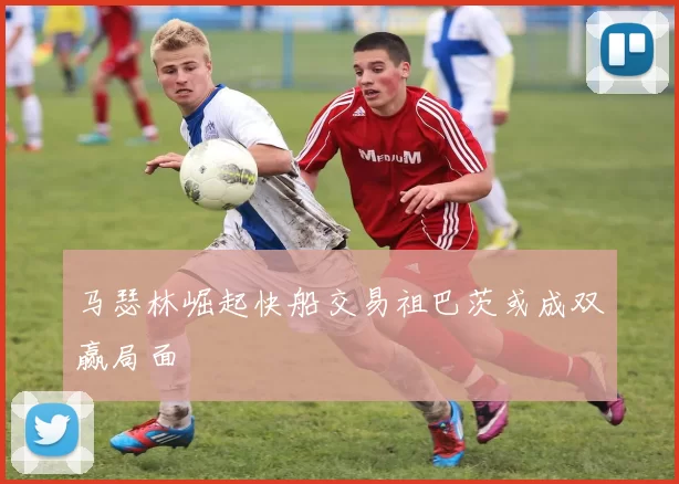 马瑟林崛起快船交易祖巴茨或成双赢局面