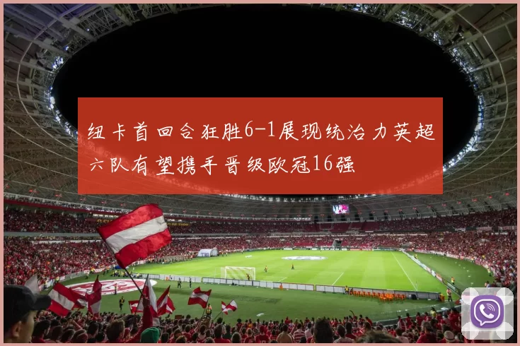 纽卡首回合狂胜6-1展现统治力英超六队有望携手晋级欧冠16强