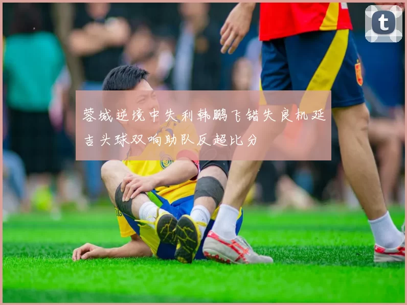 蓉城逆境中失利韩鹏飞错失良机延吉头球双响助队反超比分