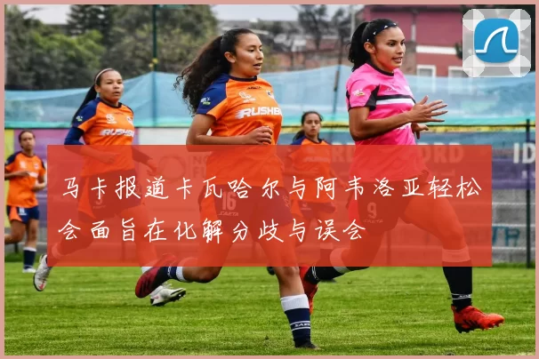 马卡报道卡瓦哈尔与阿韦洛亚轻松会面旨在化解分歧与误会