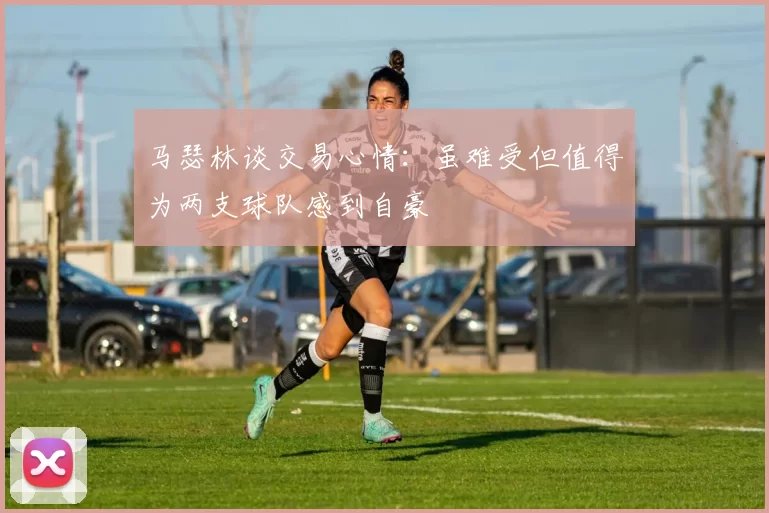 马瑟林谈交易心情：虽难受但值得为两支球队感到自豪