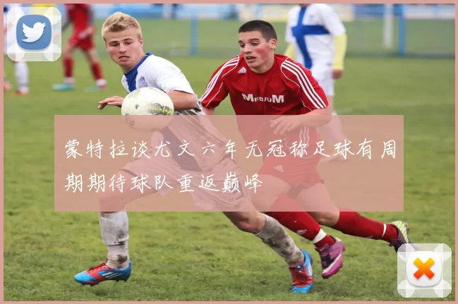 蒙特拉谈尤文六年无冠称足球有周期期待球队重返巅峰
