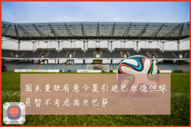 国米曼联有意今夏引进巴尔德但球员暂不考虑离开巴萨