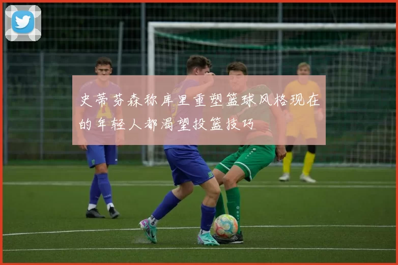 史蒂芬森称库里重塑篮球风格现在的年轻人都渴望投篮技巧