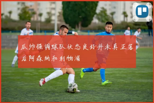 瓜帅强调球队状态良好并未真正落后阿森纳和利物浦