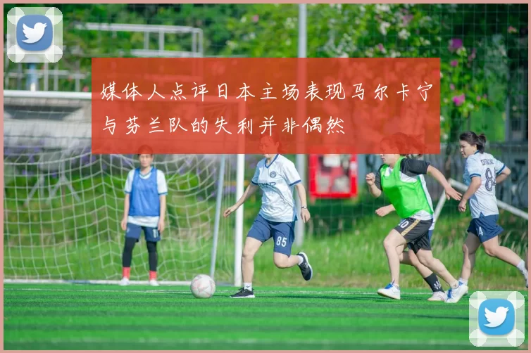 媒体人点评日本主场表现马尔卡宁与芬兰队的失利并非偶然