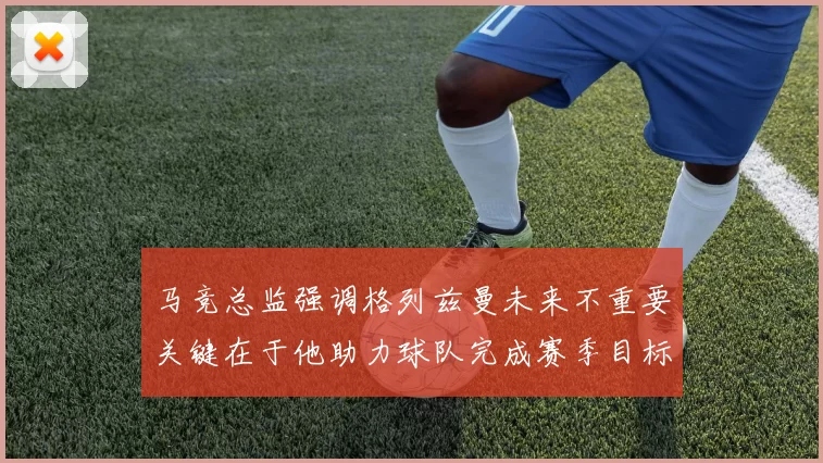 马竞总监强调格列兹曼未来不重要关键在于他助力球队完成赛季目标