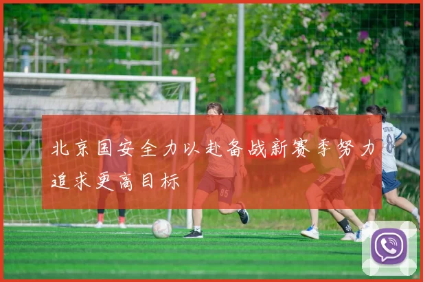 北京国安全力以赴备战新赛季努力追求更高目标