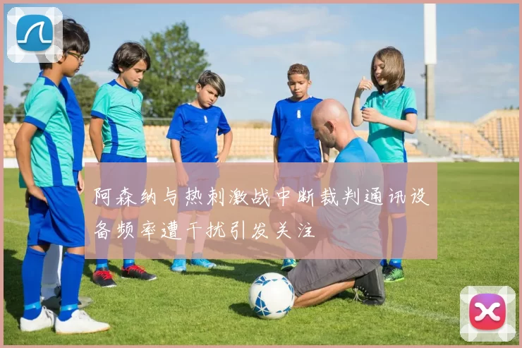 阿森纳与热刺激战中断裁判通讯设备频率遭干扰引发关注