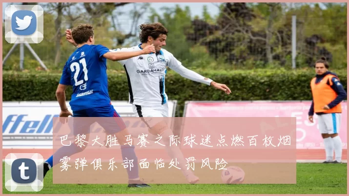 巴黎大胜马赛之际球迷点燃百枚烟雾弹俱乐部面临处罚风险