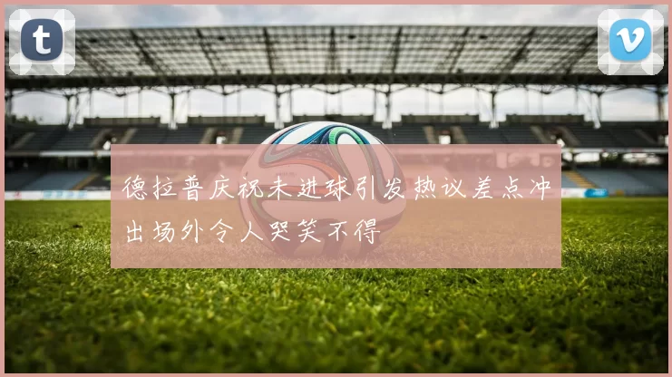 德拉普庆祝未进球引发热议差点冲出场外令人哭笑不得