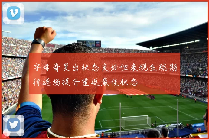 字母哥复出状态良好但表现生疏期待逐场提升重返最佳状态