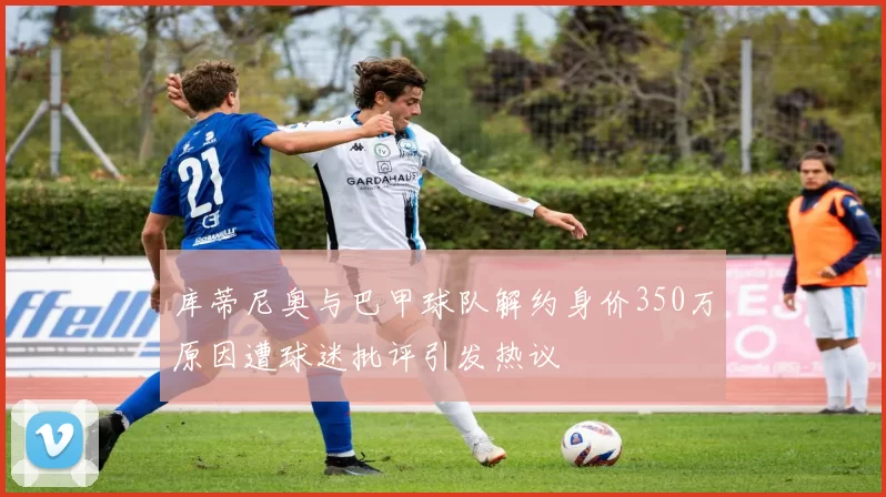 库蒂尼奥与巴甲球队解约身价350万原因遭球迷批评引发热议