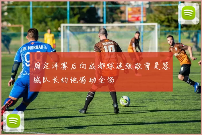 周定洋赛后向成都球迷致敬曾是蓉城队长的他感动全场